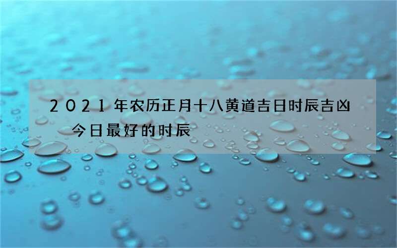 2021年农历正月十八黄道吉日时辰吉凶 今日最好的时辰